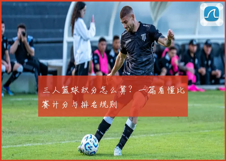 三人篮球积分怎么算？一篇看懂比赛计分与排名规则