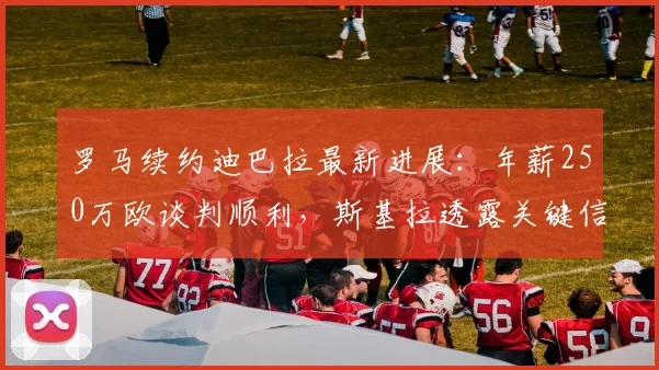罗马续约迪巴拉最新进展：年薪250万欧谈判顺利，斯基拉透露关键信息