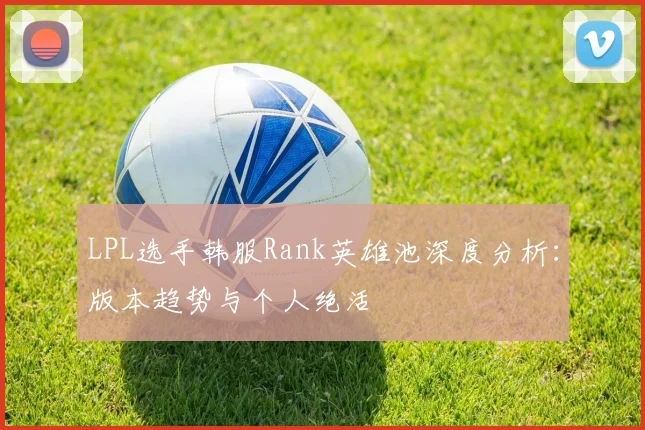 LPL选手韩服Rank英雄池深度分析：版本趋势与个人绝活