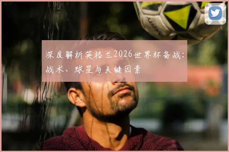 深度解析英格兰2026世界杯备战：战术、球星与关键因素