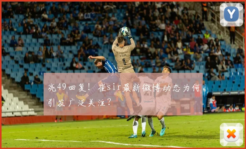 亮49回复！崔sir最新微博动态为何引发广泛关注？