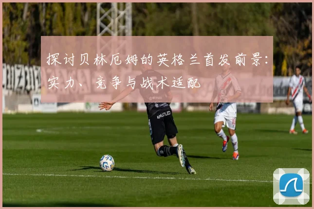 探讨贝林厄姆的英格兰首发前景：实力、竞争与战术适配