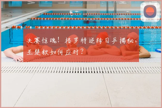 决赛惊魂！格罗特逆转日乒揭秘，王楚钦如何应对？
