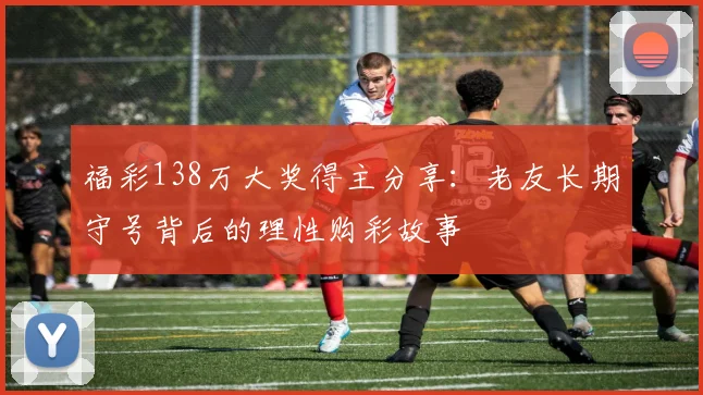 福彩138万大奖得主分享：老友长期守号背后的理性购彩故事