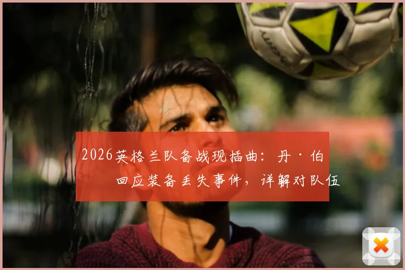2026英格兰队备战现插曲：丹·伯恩回应装备丢失事件，详解对队伍的真实影响