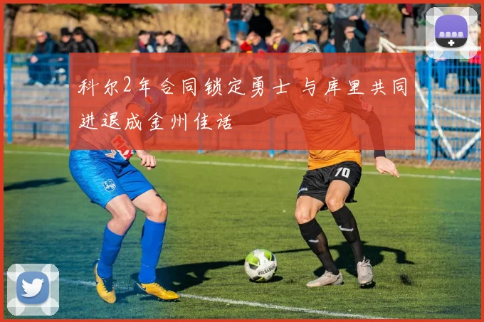 科尔2年合同锁定勇士 与库里共同进退成金州佳话