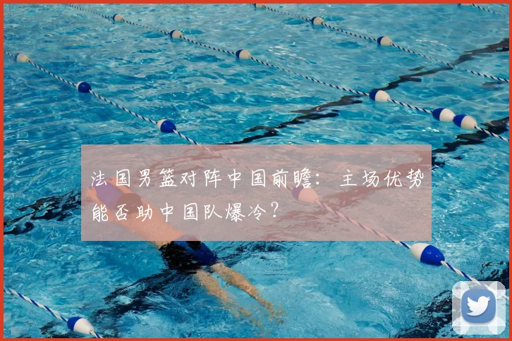法国男篮对阵中国前瞻：主场优势能否助中国队爆冷？