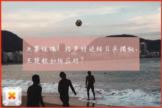 决赛惊魂！格罗特逆转日乒揭秘，王楚钦如何应对？